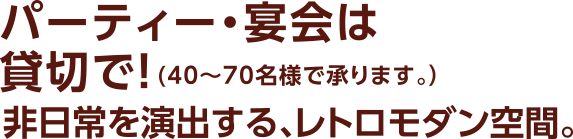 パーティ・宴会は貸切で（40~70名様で承ります。）非日常を演出する、レトロモダン空間。