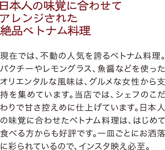 日本人の味覚に合わせてアレンジされた絶品ベトナム料理。現在では、不動の人気を誇るベトナム料理。パクチーやレモングラス、魚醤などを使ったオリエンタルな風味は、グルメな女性から支持を集めています。当店では、シェフのこだわりで甘さ控えめに仕上げています。日本人の味覚に合わせたベトナム料理は、はじめて食べる方からも好評です。一皿ごとにお洒落に彩られているので、インスタ映え必至。